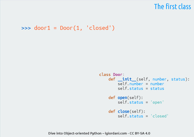 Dive into Object-oriented Python – lgiordani.com - CC BY-SA 4.0
>>> door1 = Door(1, 'closed')
The first class
class Door:
def __init__(self, number, status):
self.number = number
self.status = status
def open(self):
self.status = 'open'
def close(self):
self.status = 'closed'
