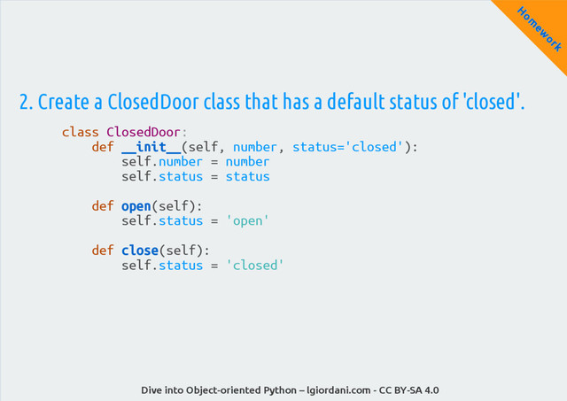 Dive into Object-oriented Python – lgiordani.com - CC BY-SA 4.0
H
om
ew
ork
2. Create a ClosedDoor class that has a default status of 'closed'.
class ClosedDoor:
def __init__(self, number, status='closed'):
self.number = number
self.status = status
def open(self):
self.status = 'open'
def close(self):
self.status = 'closed'

