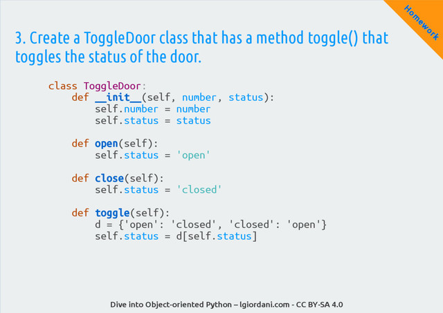 Dive into Object-oriented Python – lgiordani.com - CC BY-SA 4.0
H
om
ew
ork
3. Create a ToggleDoor class that has a method toggle() that
toggles the status of the door.
class ToggleDoor:
def __init__(self, number, status):
self.number = number
self.status = status
def open(self):
self.status = 'open'
def close(self):
self.status = 'closed'
def toggle(self):
d = {'open': 'closed', 'closed': 'open'}
self.status = d[self.status]
