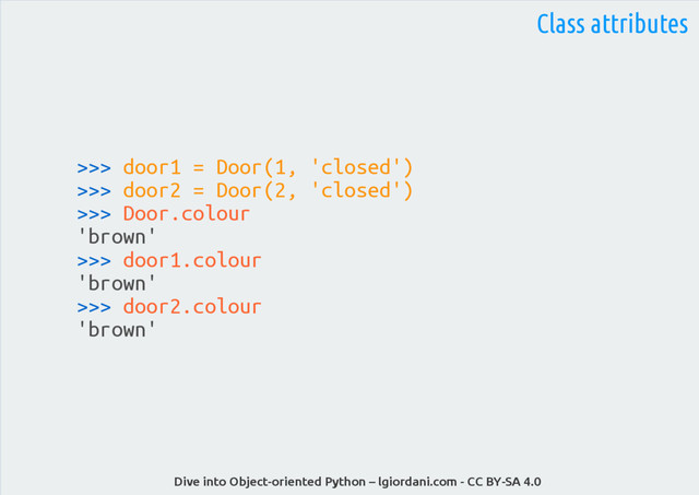 Dive into Object-oriented Python – lgiordani.com - CC BY-SA 4.0
>>> door1 = Door(1, 'closed')
>>> door2 = Door(2, 'closed')
>>> Door.colour
'brown'
>>> door1.colour
'brown'
>>> door2.colour
'brown'
Class attributes
