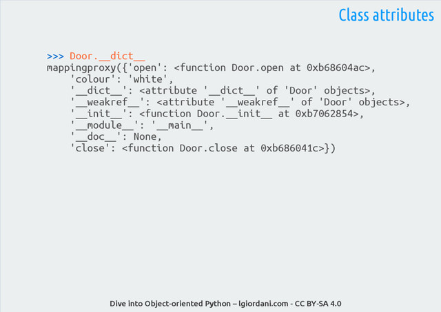 Dive into Object-oriented Python – lgiordani.com - CC BY-SA 4.0
>>> Door.__dict__
mappingproxy({'open': ,
'colour': 'white',
'__dict__': ,
'__weakref__': ,
'__init__': ,
'__module__': '__main__',
'__doc__': None,
'close': })
Class attributes
