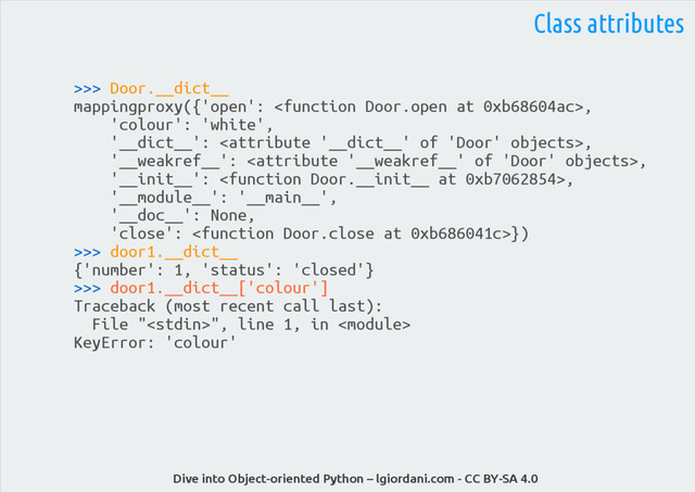 Dive into Object-oriented Python – lgiordani.com - CC BY-SA 4.0
>>> Door.__dict__
mappingproxy({'open': ,
'colour': 'white',
'__dict__': ,
'__weakref__': ,
'__init__': ,
'__module__': '__main__',
'__doc__': None,
'close': })
>>> door1.__dict__
{'number': 1, 'status': 'closed'}
>>> door1.__dict__['colour']
Traceback (most recent call last):
File "", line 1, in 
KeyError: 'colour'
Class attributes
