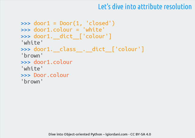 Dive into Object-oriented Python – lgiordani.com - CC BY-SA 4.0
Let's dive into attribute resolution
>>> door1 = Door(1, 'closed')
>>> door1.colour = 'white'
>>> door1.__dict__['colour']
'white'
>>> door1.__class__.__dict__['colour']
'brown'
>>> door1.colour
'white'
>>> Door.colour
'brown'
