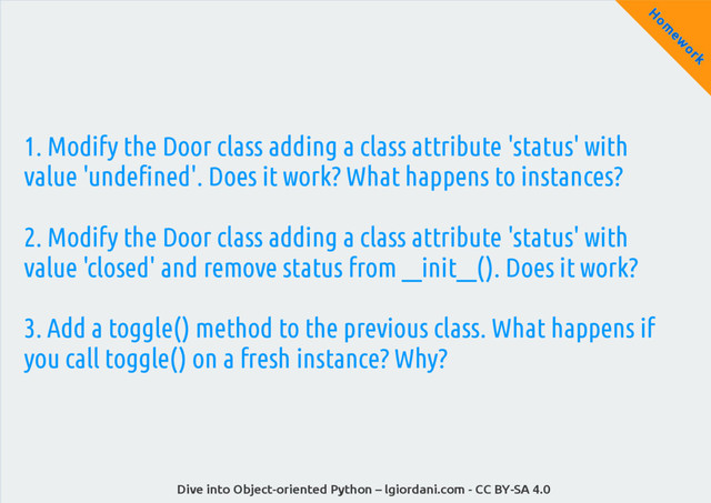 Dive into Object-oriented Python – lgiordani.com - CC BY-SA 4.0
H
om
ew
ork
1. Modify the Door class adding a class attribute 'status' with
value 'undefined'. Does it work? What happens to instances?
2. Modify the Door class adding a class attribute 'status' with
value 'closed' and remove status from __init__(). Does it work?
3. Add a toggle() method to the previous class. What happens if
you call toggle() on a fresh instance? Why?
