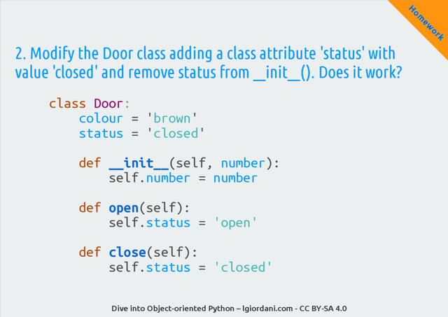Dive into Object-oriented Python – lgiordani.com - CC BY-SA 4.0
H
om
ew
ork
2. Modify the Door class adding a class attribute 'status' with
value 'closed' and remove status from __init__(). Does it work?
class Door:
colour = 'brown'
status = 'closed'
def __init__(self, number):
self.number = number
def open(self):
self.status = 'open'
def close(self):
self.status = 'closed'
