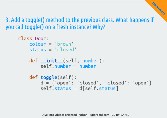 Dive into Object-oriented Python – lgiordani.com - CC BY-SA 4.0
H
om
ew
ork
3. Add a toggle() method to the previous class. What happens if
you call toggle() on a fresh instance? Why?
class Door:
colour = 'brown'
status = 'closed'
def __init__(self, number):
self.number = number
def toggle(self):
d = {'open': 'closed', 'closed': 'open'}
self.status = d[self.status]
