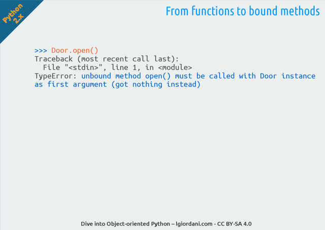 Python
2.x
Dive into Object-oriented Python – lgiordani.com - CC BY-SA 4.0
>>> Door.open()
Traceback (most recent call last):
File "", line 1, in 
TypeError: unbound method open() must be called with Door instance
as first argument (got nothing instead)
From functions to bound methods
