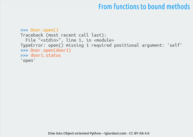 Dive into Object-oriented Python – lgiordani.com - CC BY-SA 4.0
>>> Door.open()
Traceback (most recent call last):
File "", line 1, in 
TypeError: open() missing 1 required positional argument: 'self'
>>> Door.open(door1)
>>> door1.status
'open'
From functions to bound methods
