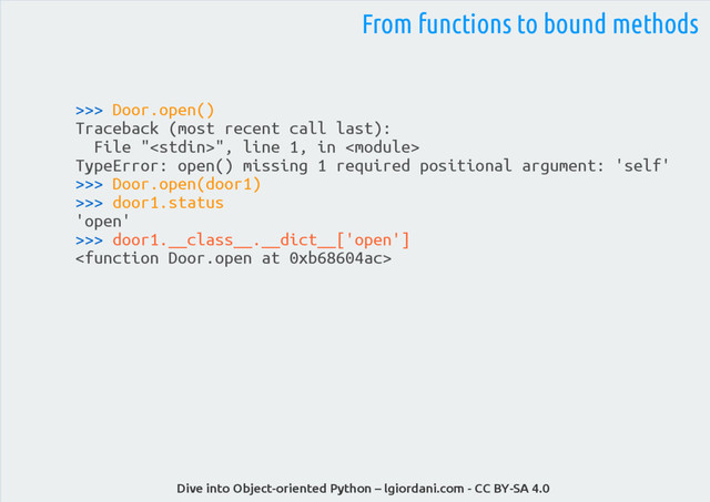 Dive into Object-oriented Python – lgiordani.com - CC BY-SA 4.0
>>> Door.open()
Traceback (most recent call last):
File "", line 1, in 
TypeError: open() missing 1 required positional argument: 'self'
>>> Door.open(door1)
>>> door1.status
'open'
>>> door1.__class__.__dict__['open']

From functions to bound methods
