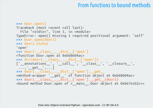 Dive into Object-oriented Python – lgiordani.com - CC BY-SA 4.0
>>> Door.open()
Traceback (most recent call last):
File "", line 1, in 
TypeError: open() missing 1 required positional argument: 'self'
>>> Door.open(door1)
>>> door1.status
'open'
>>> door1.__class__.__dict__['open']

>>> dir(door1.__class__.__dict__['open'])
['__annotations__', '__call__', '__class__', '__closure__',
...,'__get__',...]
>>> door1.__class__.__dict__['open'].__get__

>>> door1.__class__.__dict__['open'].__get__(door1)
>
From functions to bound methods
