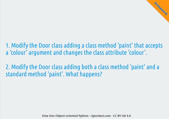 Dive into Object-oriented Python – lgiordani.com - CC BY-SA 4.0
H
om
ew
ork
1. Modify the Door class adding a class method 'paint' that accepts
a 'colour' argument and changes the class attribute 'colour'.
2. Modify the Door class adding both a class method 'paint' and a
standard method 'paint'. What happens?
