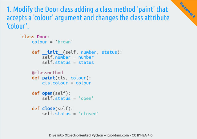 Dive into Object-oriented Python – lgiordani.com - CC BY-SA 4.0
H
om
ew
ork
1. Modify the Door class adding a class method 'paint' that
accepts a 'colour' argument and changes the class attribute
'colour'.
class Door:
colour = 'brown'
def __init__(self, number, status):
self.number = number
self.status = status
@classmethod
def paint(cls, colour):
cls.colour = colour
def open(self):
self.status = 'open'
def close(self):
self.status = 'closed'
