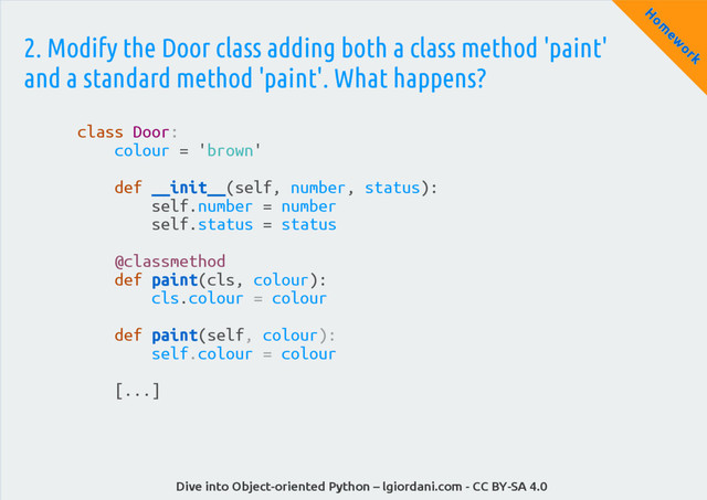 Dive into Object-oriented Python – lgiordani.com - CC BY-SA 4.0
H
om
ew
ork
2. Modify the Door class adding both a class method 'paint'
and a standard method 'paint'. What happens?
class Door:
colour = 'brown'
def __init__(self, number, status):
self.number = number
self.status = status
@classmethod
def paint(cls, colour):
cls.colour = colour
def paint(self, colour):
self.colour = colour
[...]
