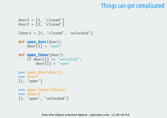 Dive into Object-oriented Python – lgiordani.com - CC BY-SA 4.0
door1 = [1, 'closed']
door2 = [2, 'closed']
ldoor1 = [1, 'closed', 'unlocked']
def open_door(door):
door[1] = 'open'
def open_ldoor(door):
if door[2] == 'unlocked':
door[1] = 'open'
>>> open_door(door1)
>>> door1
[1, 'open']
>>> open_ldoor(ldoor1)
>>> ldoor1
[1, 'open', 'unlocked']
Things can get complicated
