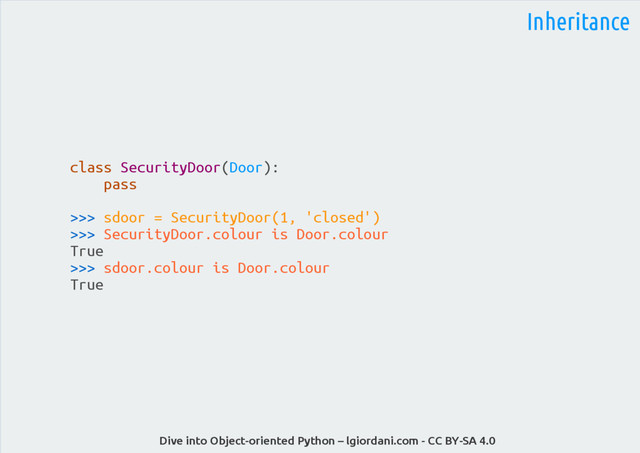 Dive into Object-oriented Python – lgiordani.com - CC BY-SA 4.0
Inheritance
class SecurityDoor(Door):
pass
>>> sdoor = SecurityDoor(1, 'closed')
>>> SecurityDoor.colour is Door.colour
True
>>> sdoor.colour is Door.colour
True
