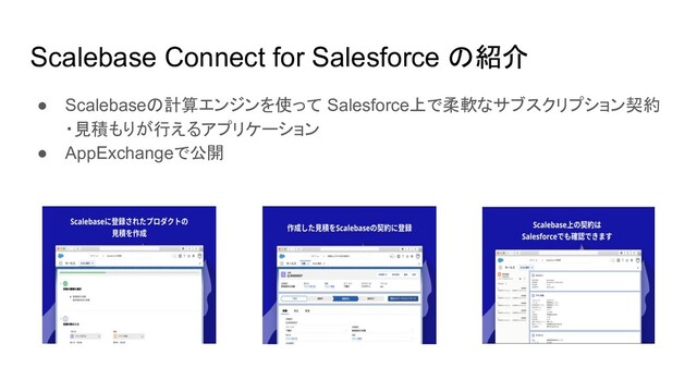 Scalebase Connect for Salesforce の紹介
● Scalebaseの計算エンジンを使って Salesforce上で柔軟なサブスクリプション契約
・見積もりが行えるアプリケーション
● AppExchangeで公開
