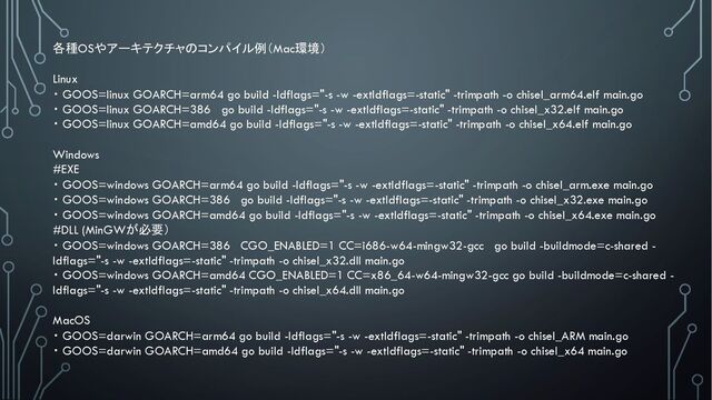 各種OSやアーキテクチャのコンパイル例（Mac環境）
Linux
・ GOOS=linux GOARCH=arm64 go build -ldflags="-s -w -extldflags=-static" -trimpath -o chisel_arm64.elf main.go
・ GOOS=linux GOARCH=386 go build -ldflags="-s -w -extldflags=-static" -trimpath -o chisel_x32.elf main.go
・ GOOS=linux GOARCH=amd64 go build -ldflags="-s -w -extldflags=-static" -trimpath -o chisel_x64.elf main.go
Windows
#EXE
・ GOOS=windows GOARCH=arm64 go build -ldflags="-s -w -extldflags=-static" -trimpath -o chisel_arm.exe main.go
・ GOOS=windows GOARCH=386 go build -ldflags="-s -w -extldflags=-static" -trimpath -o chisel_x32.exe main.go
・ GOOS=windows GOARCH=amd64 go build -ldflags="-s -w -extldflags=-static" -trimpath -o chisel_x64.exe main.go
#DLL (MinGWが必要）
・ GOOS=windows GOARCH=386 CGO_ENABLED=1 CC=i686-w64-mingw32-gcc go build -buildmode=c-shared -
ldflags="-s -w -extldflags=-static" -trimpath -o chisel_x32.dll main.go
・ GOOS=windows GOARCH=amd64 CGO_ENABLED=1 CC=x86_64-w64-mingw32-gcc go build -buildmode=c-shared -
ldflags="-s -w -extldflags=-static" -trimpath -o chisel_x64.dll main.go
MacOS
・ GOOS=darwin GOARCH=arm64 go build -ldflags="-s -w -extldflags=-static" -trimpath -o chisel_ARM main.go
・ GOOS=darwin GOARCH=amd64 go build -ldflags="-s -w -extldflags=-static" -trimpath -o chisel_x64 main.go
