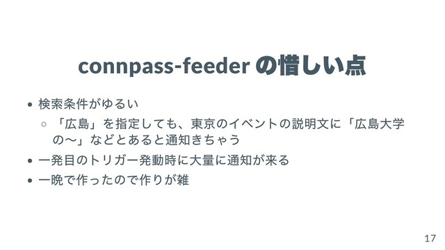 connpass-feeder
の惜しい点
検索条件がゆるい
「広島」を指定しても、東京のイベントの説明⽂に「広島⼤学
の〜」などとあると通知きちゃう
⼀発⽬のトリガー発動時に⼤量に通知が来る
⼀晩で作ったので作りが雑
17
