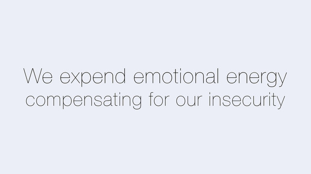 We expend emotional energy
compensating for our insecurity
