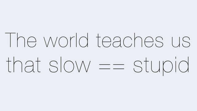The world teaches us
that slow == stupid
