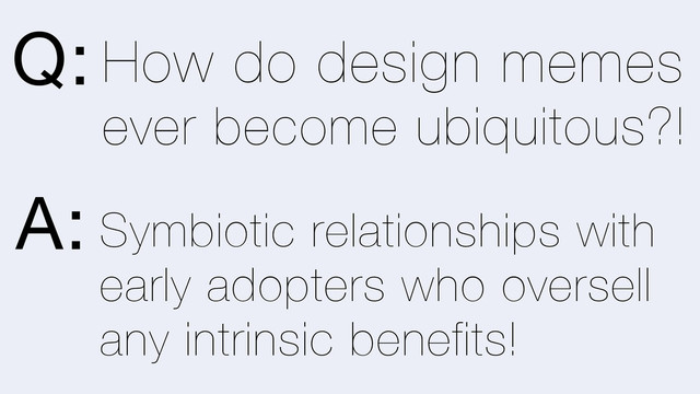 Symbiotic relationships with
early adopters who oversell
any intrinsic benefits!
How do design memes
ever become ubiquitous?!
Q:
A:
