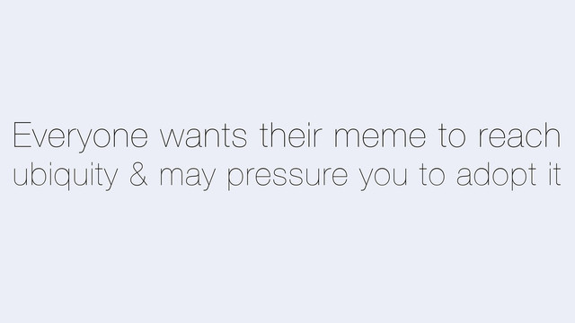 Everyone wants their meme to reach
ubiquity & may pressure you to adopt it
