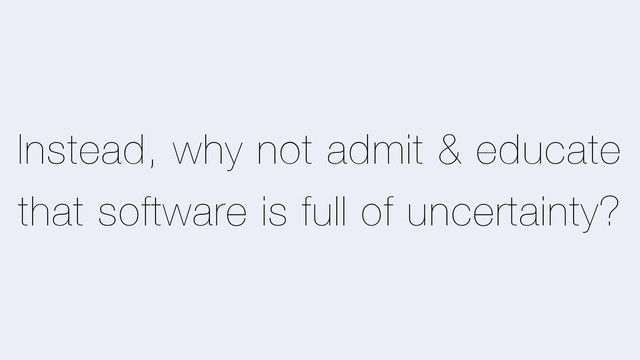 Instead, why not admit & educate
that software is full of uncertainty?

