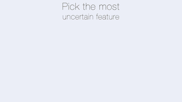 Pick the most
uncertain feature
