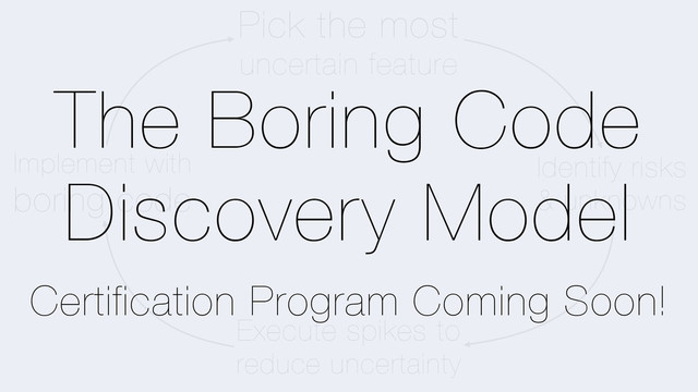 Pick the most
uncertain feature
Identify risks
& unknowns
Execute spikes to
reduce uncertainty
Implement with
boring code
The Boring Code
Discovery Model
Certification Program Coming Soon!
