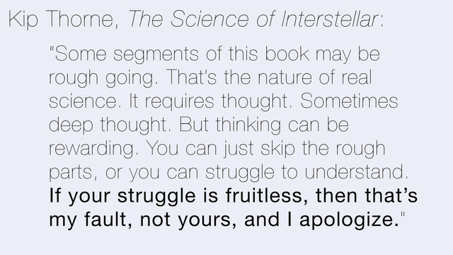 “Some segments of this book may be
rough going. That’s the nature of real
science. It requires thought. Sometimes
deep thought. But thinking can be
rewarding. You can just skip the rough
parts, or you can struggle to understand.
If your struggle is fruitless, then that’s
my fault, not yours, and I apologize."
Kip Thorne, The Science of Interstellar:
