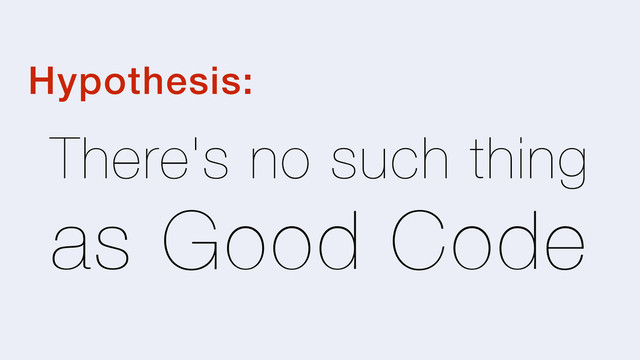 There's no such thing
as Good Code
Hypothesis:
