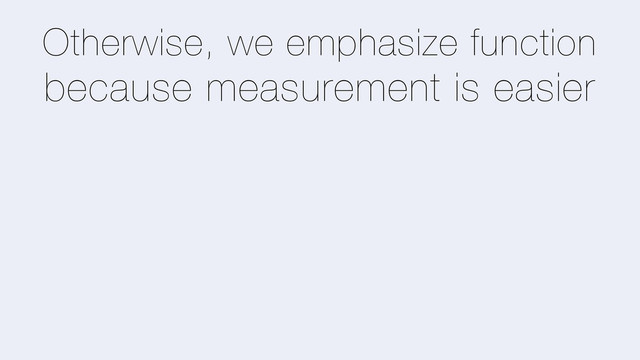 Otherwise, we emphasize function
because measurement is easier
