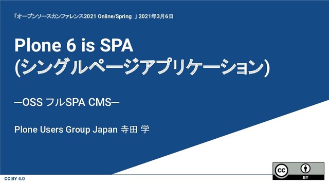 CC BY 4.0
Plone 6 is SPA
(シングルページアプリケーション)
─OSS フルSPA CMS─
Plone Users Group Japan 寺田 学
「オープンソースカンファレンス2021 Online/Spring 」 2021年3月6日
