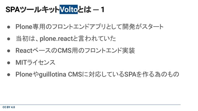 CC BY 4.0
SPAツールキットVoltoとは ─ 1
● Plone専用のフロントエンドアプリとして開発がスタート
● 当初は、plone.reactと言われていた
● ReactベースのCMS用のフロントエンド実装
● MITライセンス
● Ploneやguillotina CMSに対応しているSPAを作る為のもの
