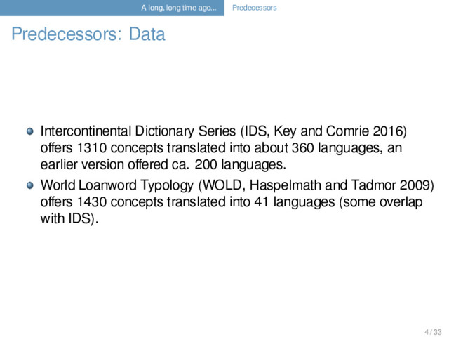 A long, long time ago... Predecessors
Predecessors: Data
Intercontinental Dictionary Series (IDS, Key and Comrie 2016)
oﬀers 1310 concepts translated into about 360 languages, an
earlier version oﬀered ca. 200 languages.
World Loanword Typology (WOLD, Haspelmath and Tadmor 2009)
oﬀers 1430 concepts translated into 41 languages (some overlap
with IDS).
4 / 33
