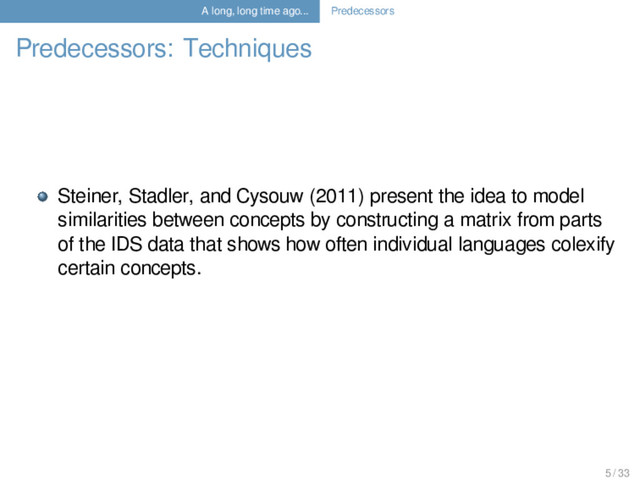 A long, long time ago... Predecessors
Predecessors: Techniques
Steiner, Stadler, and Cysouw (2011) present the idea to model
similarities between concepts by constructing a matrix from parts
of the IDS data that shows how often individual languages colexify
certain concepts.
5 / 33
