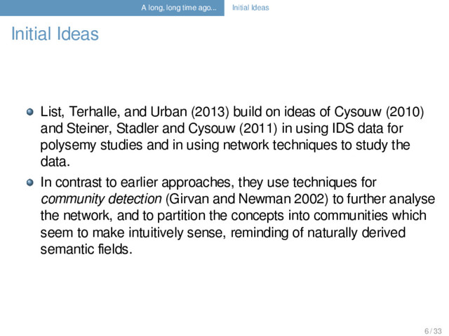 A long, long time ago... Initial Ideas
Initial Ideas
List, Terhalle, and Urban (2013) build on ideas of Cysouw (2010)
and Steiner, Stadler and Cysouw (2011) in using IDS data for
polysemy studies and in using network techniques to study the
data.
In contrast to earlier approaches, they use techniques for
community detection (Girvan and Newman 2002) to further analyse
the network, and to partition the concepts into communities which
seem to make intuitively sense, reminding of naturally derived
semantic ﬁelds.
6 / 33
