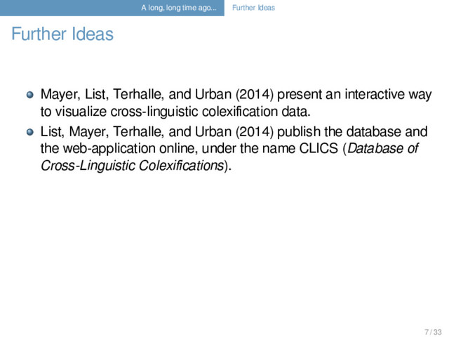 A long, long time ago... Further Ideas
Further Ideas
Mayer, List, Terhalle, and Urban (2014) present an interactive way
to visualize cross-linguistic colexiﬁcation data.
List, Mayer, Terhalle, and Urban (2014) publish the database and
the web-application online, under the name CLICS (Database of
Cross-Linguistic Colexiﬁcations).
7 / 33
