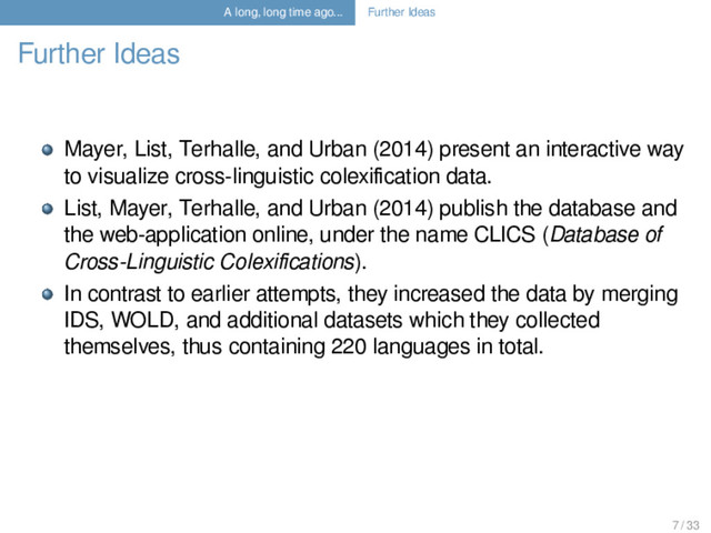 A long, long time ago... Further Ideas
Further Ideas
Mayer, List, Terhalle, and Urban (2014) present an interactive way
to visualize cross-linguistic colexiﬁcation data.
List, Mayer, Terhalle, and Urban (2014) publish the database and
the web-application online, under the name CLICS (Database of
Cross-Linguistic Colexiﬁcations).
In contrast to earlier attempts, they increased the data by merging
IDS, WOLD, and additional datasets which they collected
themselves, thus containing 220 languages in total.
7 / 33
