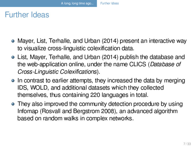 A long, long time ago... Further Ideas
Further Ideas
Mayer, List, Terhalle, and Urban (2014) present an interactive way
to visualize cross-linguistic colexiﬁcation data.
List, Mayer, Terhalle, and Urban (2014) publish the database and
the web-application online, under the name CLICS (Database of
Cross-Linguistic Colexiﬁcations).
In contrast to earlier attempts, they increased the data by merging
IDS, WOLD, and additional datasets which they collected
themselves, thus containing 220 languages in total.
They also improved the community detection procedure by using
Infomap (Rosvall and Bergstrom 2008), an advanced algorithm
based on random walks in complex networks.
7 / 33
