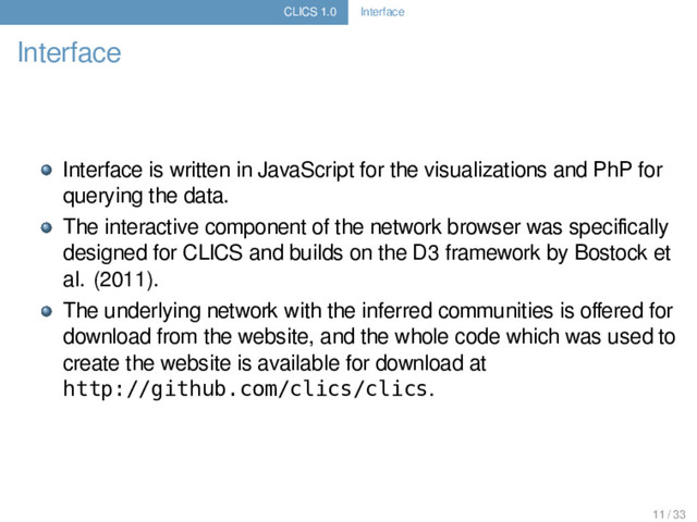 CLICS 1.0 Interface
Interface
Interface is written in JavaScript for the visualizations and PhP for
querying the data.
The interactive component of the network browser was speciﬁcally
designed for CLICS and builds on the D3 framework by Bostock et
al. (2011).
The underlying network with the inferred communities is oﬀered for
download from the website, and the whole code which was used to
create the website is available for download at
http://github.com/clics/clics.
11 / 33
