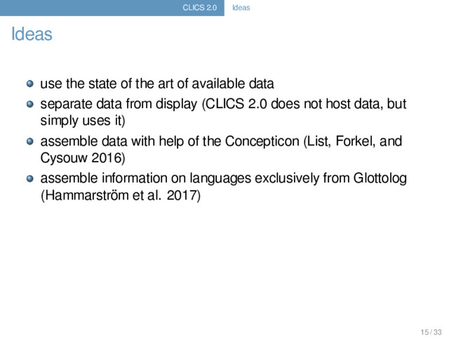 CLICS 2.0 Ideas
Ideas
use the state of the art of available data
separate data from display (CLICS 2.0 does not host data, but
simply uses it)
assemble data with help of the Concepticon (List, Forkel, and
Cysouw 2016)
assemble information on languages exclusively from Glottolog
(Hammarström et al. 2017)
15 / 33
