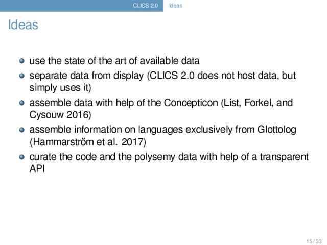 CLICS 2.0 Ideas
Ideas
use the state of the art of available data
separate data from display (CLICS 2.0 does not host data, but
simply uses it)
assemble data with help of the Concepticon (List, Forkel, and
Cysouw 2016)
assemble information on languages exclusively from Glottolog
(Hammarström et al. 2017)
curate the code and the polysemy data with help of a transparent
API
15 / 33
