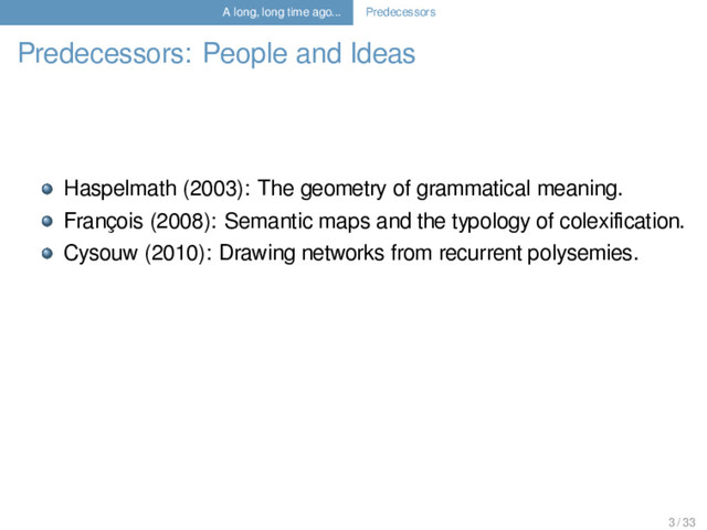 A long, long time ago... Predecessors
Predecessors: People and Ideas
Haspelmath (2003): The geometry of grammatical meaning.
François (2008): Semantic maps and the typology of colexiﬁcation.
Cysouw (2010): Drawing networks from recurrent polysemies.
3 / 33

