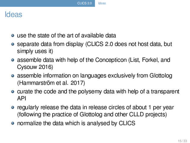 CLICS 2.0 Ideas
Ideas
use the state of the art of available data
separate data from display (CLICS 2.0 does not host data, but
simply uses it)
assemble data with help of the Concepticon (List, Forkel, and
Cysouw 2016)
assemble information on languages exclusively from Glottolog
(Hammarström et al. 2017)
curate the code and the polysemy data with help of a transparent
API
regularly release the data in release circles of about 1 per year
(following the practice of Glottolog and other CLLD projects)
normalize the data which is analysed by CLICS
15 / 33
