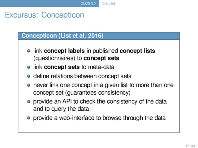 CLICS 2.0 Excursus
Excursus: Concepticon
Concepticon (List et al. 2016)
link concept labels in published concept lists
(questionnaires) to concept sets
link concept sets to meta-data
deﬁne relations between concept sets
never link one concept in a given list to more than one
concept set (guarantees consistency)
provide an API to check the consistency of the data
and to query the data
provide a web-interface to browse through the data
17 / 33
