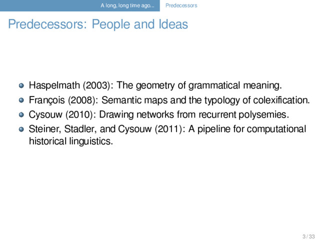 A long, long time ago... Predecessors
Predecessors: People and Ideas
Haspelmath (2003): The geometry of grammatical meaning.
François (2008): Semantic maps and the typology of colexiﬁcation.
Cysouw (2010): Drawing networks from recurrent polysemies.
Steiner, Stadler, and Cysouw (2011): A pipeline for computational
historical linguistics.
3 / 33
