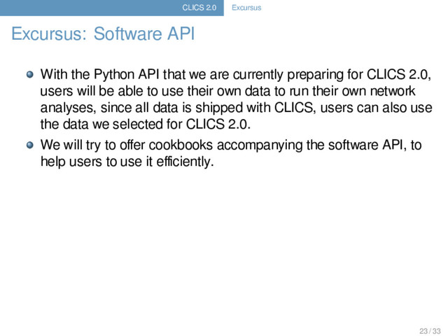 CLICS 2.0 Excursus
Excursus: Software API
With the Python API that we are currently preparing for CLICS 2.0,
users will be able to use their own data to run their own network
analyses, since all data is shipped with CLICS, users can also use
the data we selected for CLICS 2.0.
We will try to oﬀer cookbooks accompanying the software API, to
help users to use it eﬃciently.
23 / 33
