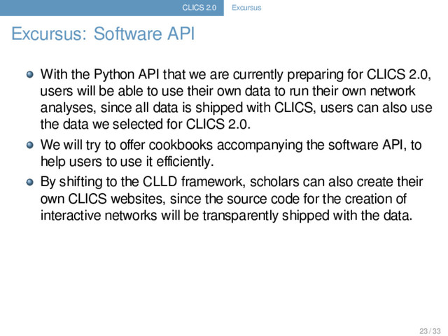 CLICS 2.0 Excursus
Excursus: Software API
With the Python API that we are currently preparing for CLICS 2.0,
users will be able to use their own data to run their own network
analyses, since all data is shipped with CLICS, users can also use
the data we selected for CLICS 2.0.
We will try to oﬀer cookbooks accompanying the software API, to
help users to use it eﬃciently.
By shifting to the CLLD framework, scholars can also create their
own CLICS websites, since the source code for the creation of
interactive networks will be transparently shipped with the data.
23 / 33
