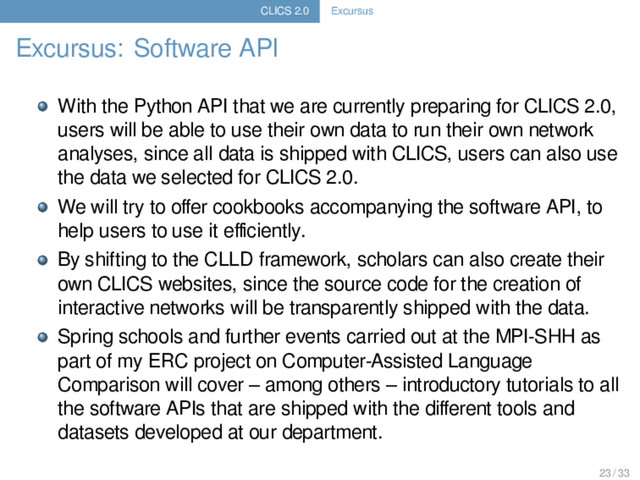 CLICS 2.0 Excursus
Excursus: Software API
With the Python API that we are currently preparing for CLICS 2.0,
users will be able to use their own data to run their own network
analyses, since all data is shipped with CLICS, users can also use
the data we selected for CLICS 2.0.
We will try to oﬀer cookbooks accompanying the software API, to
help users to use it eﬃciently.
By shifting to the CLLD framework, scholars can also create their
own CLICS websites, since the source code for the creation of
interactive networks will be transparently shipped with the data.
Spring schools and further events carried out at the MPI-SHH as
part of my ERC project on Computer-Assisted Language
Comparison will cover – among others – introductory tutorials to all
the software APIs that are shipped with the diﬀerent tools and
datasets developed at our department.
23 / 33

